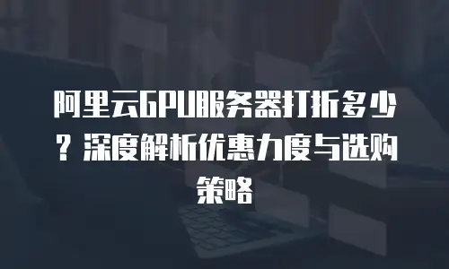 阿里云GPU服务器打折多少？深度解析优惠力度与选购策略