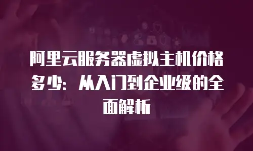 阿里云服务器虚拟主机价格多少：从入门到企业级的全面解析
