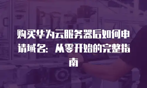 购买华为云服务器后如何申请域名：从零开始的完整指南