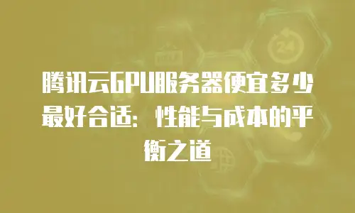 腾讯云GPU服务器便宜多少最好合适：性能与成本的平衡之道