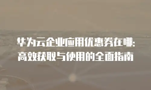 华为云企业应用优惠券在哪：高效获取与使用的全面指南