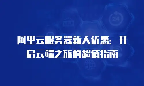 阿里云服务器新人优惠：开启云端之旅的超值指南