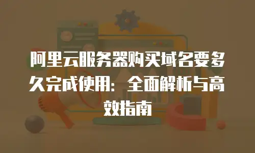 阿里云服务器购买域名要多久完成使用：全面解析与高效指南