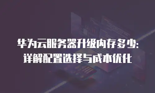 华为云服务器升级内存多少：详解配置选择与成本优化