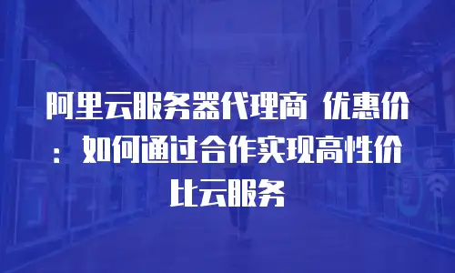 阿里云服务器代理商 优惠价：如何通过合作实现高性价比云服务