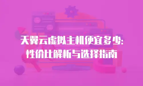 天翼云虚拟主机便宜多少：性价比解析与选择指南