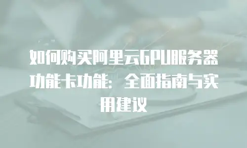 如何购买阿里云GPU服务器功能卡功能：全面指南与实用建议