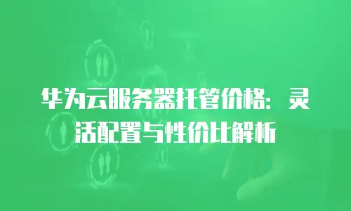 华为云服务器托管价格：灵活配置与性价比解析