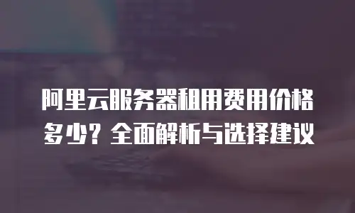 阿里云服务器租用费用价格多少？全面解析与选择建议