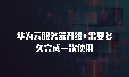 华为云服务器升级+需要多久完成一次使用