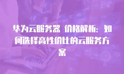 华为云服务器 价格解析：如何选择高性价比的云服务方案