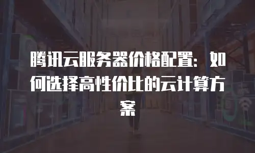 腾讯云服务器价格配置：如何选择高性价比的云计算方案