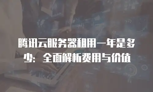 腾讯云服务器租用一年是多少：全面解析费用与价值