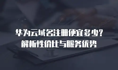华为云域名注册便宜多少？解析性价比与服务优势