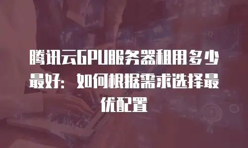 腾讯云GPU服务器租用多少最好：如何根据需求选择最优配置