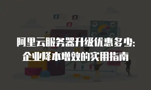 阿里云服务器升级优惠多少：企业降本增效的实用指南