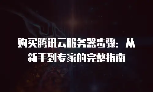 购买腾讯云服务器步骤：从新手到专家的完整指南