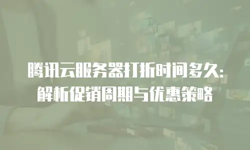 腾讯云服务器打折时间多久：解析促销周期与优惠策略