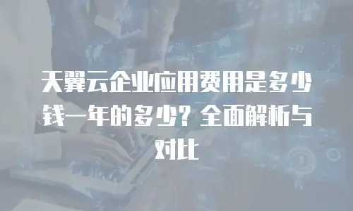 天翼云企业应用费用是多少钱一年的多少？全面解析与对比