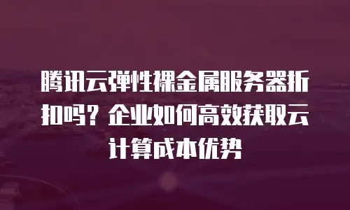 腾讯云弹性裸金属服务器折扣吗？企业如何高效获取云计算成本优势