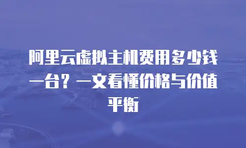 阿里云虚拟主机费用多少钱一台？一文看懂价格与价值平衡