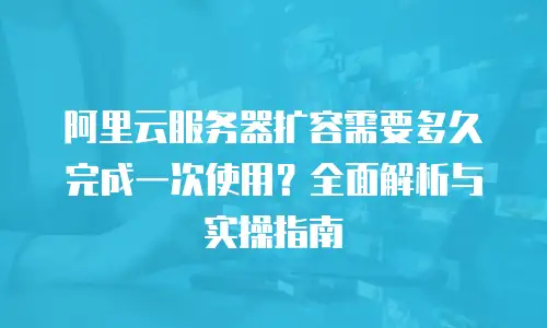 阿里云服务器扩容需要多久完成一次使用？全面解析与实操指南