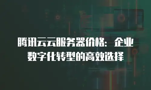 腾讯云云服务器价格：企业数字化转型的高效选择