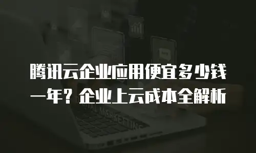 腾讯云企业应用便宜多少钱一年？企业上云成本全解析
