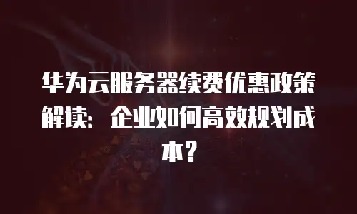 华为云服务器续费优惠政策解读：企业如何高效规划成本？