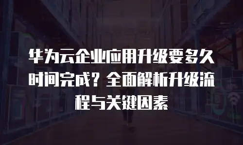 华为云企业应用升级要多久时间完成？全面解析升级流程与关键因素