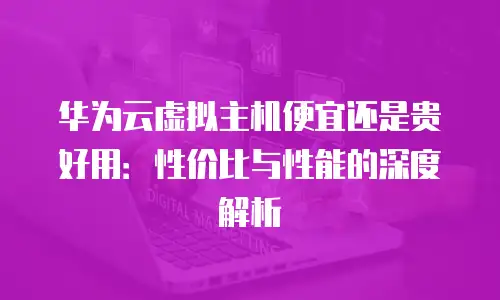 华为云虚拟主机便宜还是贵好用：性价比与性能的深度解析