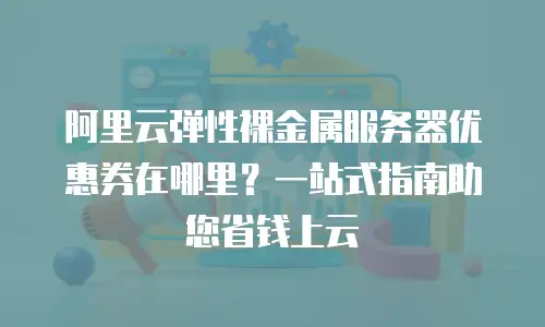 阿里云弹性裸金属服务器优惠券在哪里？一站式指南助您省钱上云