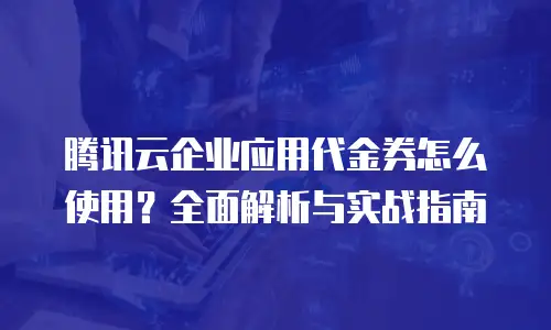 腾讯云企业应用代金券怎么使用？全面解析与实战指南