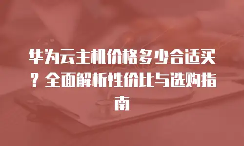 华为云主机价格多少合适买？全面解析性价比与选购指南