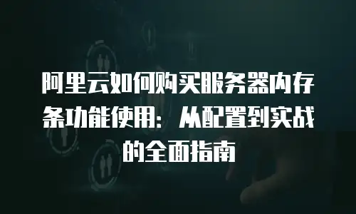 阿里云如何购买服务器内存条功能使用：从配置到实战的全面指南