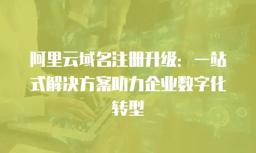 阿里云域名注册升级：一站式解决方案助力企业数字化转型