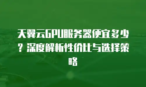 天翼云GPU服务器便宜多少？深度解析性价比与选择策略