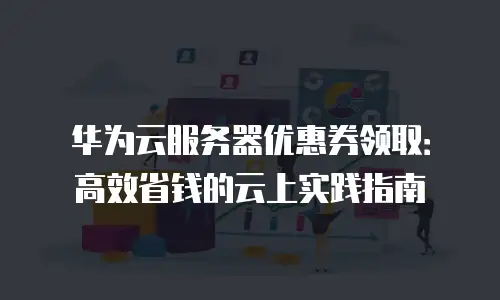 华为云服务器优惠券领取：高效省钱的云上实践指南