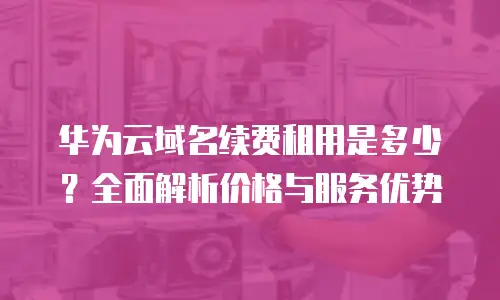 华为云域名续费租用是多少？全面解析价格与服务优势