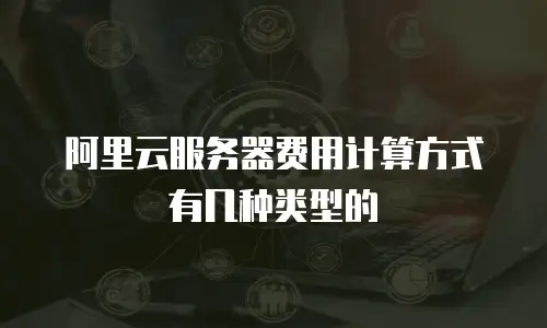 阿里云服务器费用计算方式有几种类型的
