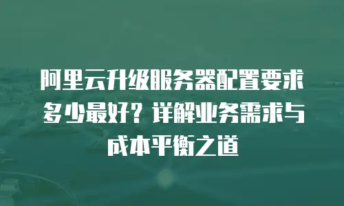 阿里云升级服务器配置要求多少最好？详解业务需求与成本平衡之道