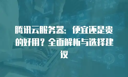 腾讯云服务器：便宜还是贵的好用？全面解析与选择建议