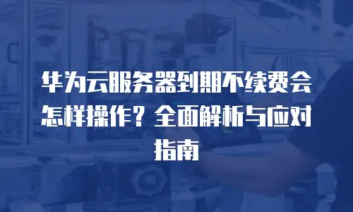 华为云服务器到期不续费会怎样操作？全面解析与应对指南