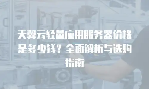 天翼云轻量应用服务器价格是多少钱？全面解析与选购指南