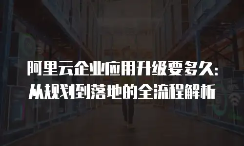 阿里云企业应用升级要多久：从规划到落地的全流程解析