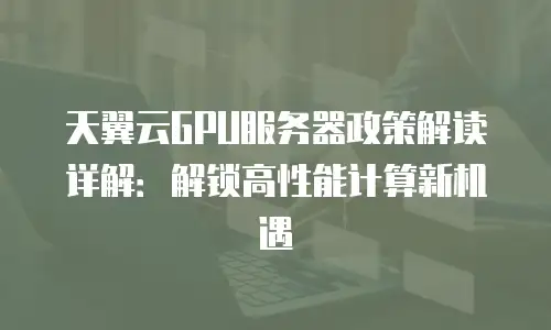 天翼云GPU服务器政策解读详解：解锁高性能计算新机遇
