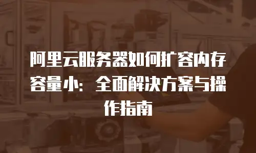 阿里云服务器如何扩容内存容量小：全面解决方案与操作指南