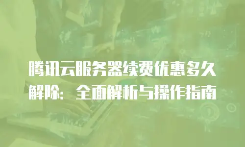 腾讯云服务器续费优惠多久解除：全面解析与操作指南