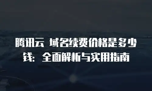 腾讯云 域名续费价格是多少钱：全面解析与实用指南