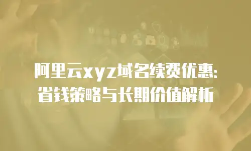 阿里云xyz域名续费优惠：省钱策略与长期价值解析